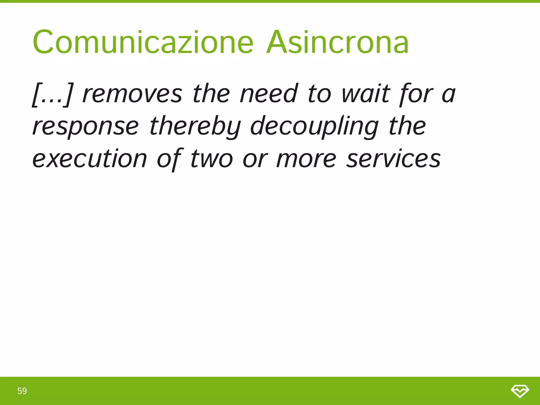 59 
Comunicazione Asincrona 
[...] removes the need to wait for a
response thereby decoupling the
execution of two or more services 
 
