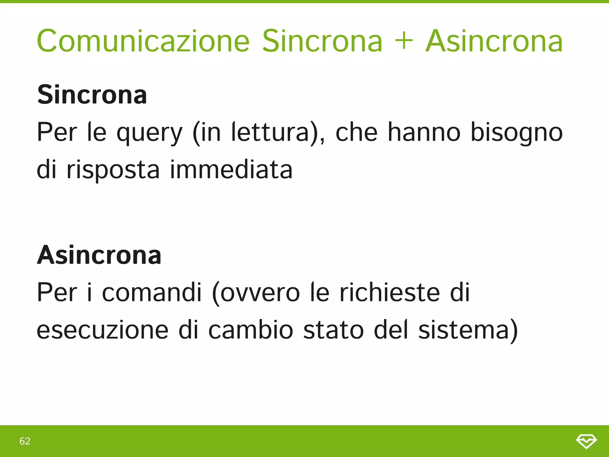 Comunicazione Sincrona + Asincrona 
62 
Sincrona 
Per le query (in lettura), che hanno bisogno
di risposta immediata 
 
Asincrona 
Per i comandi (ovvero le richieste di
esecuzione di cambio stato del sistema) 
 