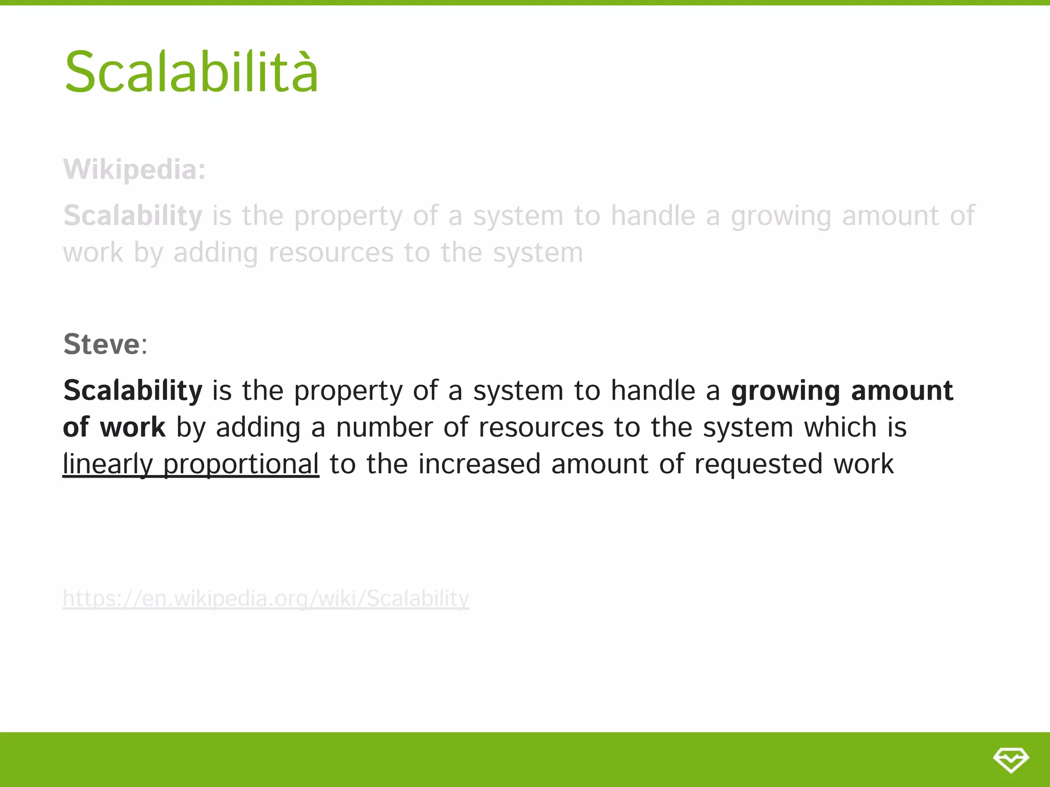 Scalabilità 
Wikipedia:  
Scalability is the property of a system to handle a growing amount of
work by adding resources to the system 
 
Steve: 
Scalability is the property of a system to handle a growing amount
of work by adding a number of resources to the system which is
linearly proportional to the increased amount of requested work 
 
 
https://en.wikipedia.org/wiki/Scalability  
 
 