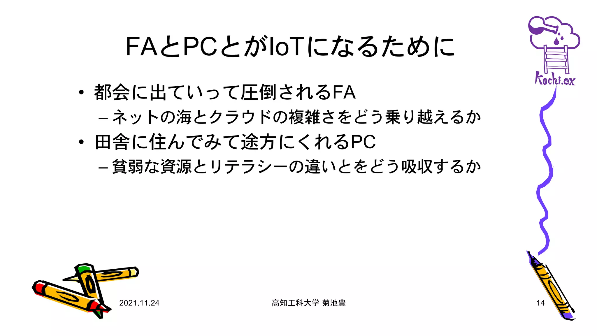 FAとPCとがIoTになるために
• 都会に出ていって圧倒されるFA
– ネットの海とクラウドの複雑さをどう乗り越えるか
• 田舎に住んでみて途方にくれるPC
– 貧弱な資源とリテラシーの違いとをどう吸収するか
2021.11.24 高知工科大学 菊池豊 14
 