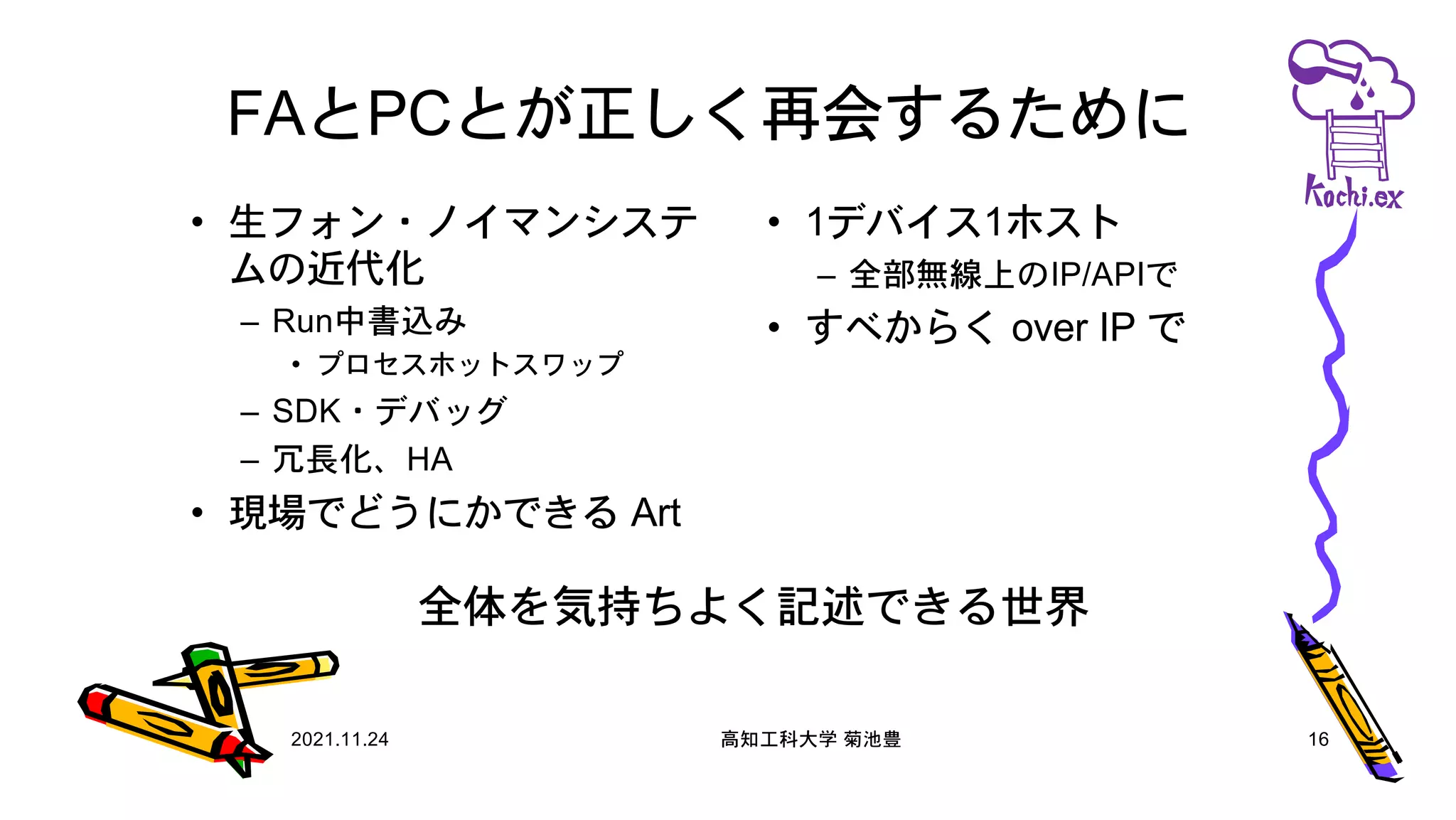 FAとPCとが正しく再会するために
• 生フォン・ノイマンシステ
ムの近代化
– Run中書込み
• プロセスホットスワップ
– SDK・デバッグ
– 冗長化、HA
• 現場でどうにかできる Art
• 1デバイス1ホスト
– 全部無線上のIP/APIで
• すべからく over IP で
2021.11.24 高知工科大学 菊池豊 16
全体を気持ちよく記述できる世界
 
