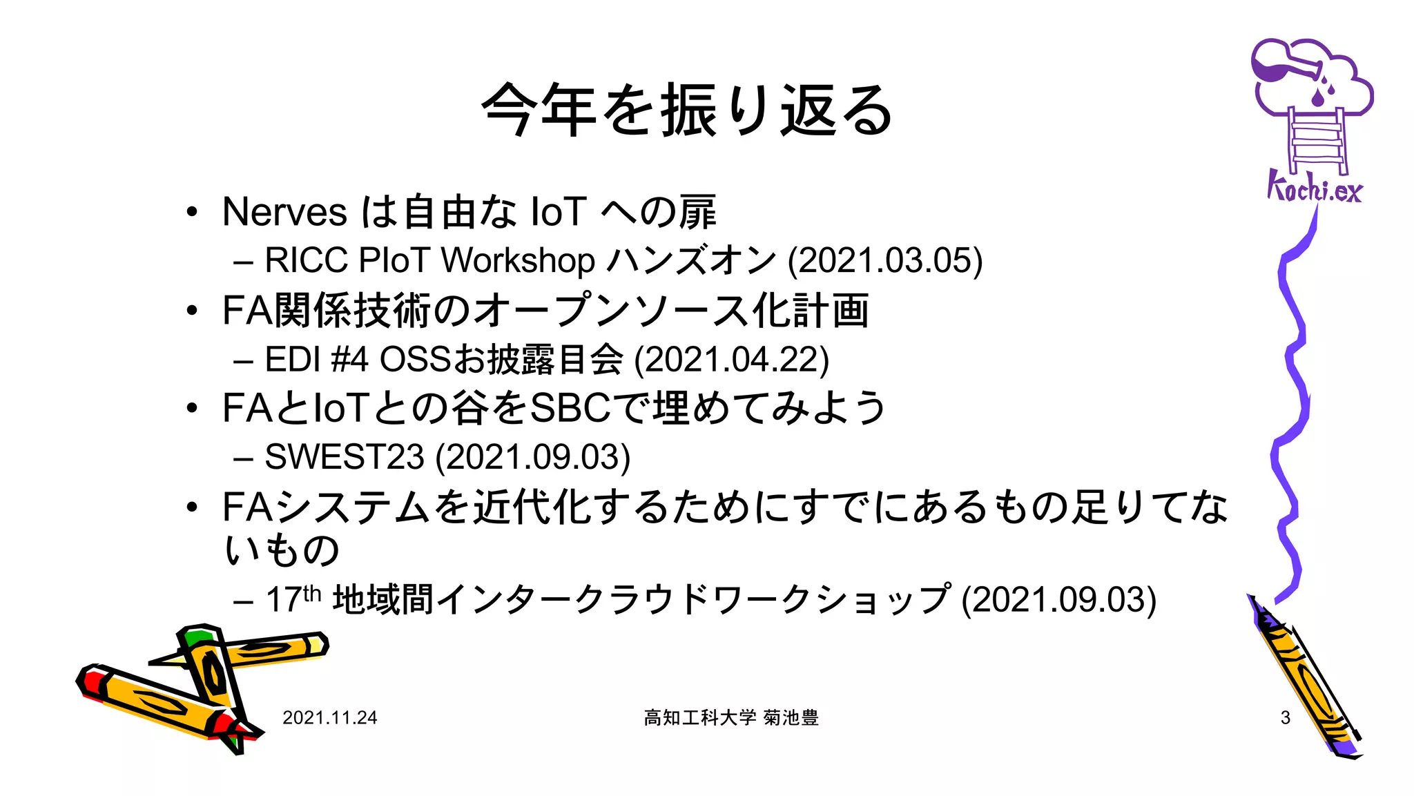 今年を振り返る
• Nerves は自由な IoT への扉
– RICC PIoT Workshop ハンズオン (2021.03.05)
• FA関係技術のオープンソース化計画
– EDI #4 OSSお披露目会 (2021.04.22)
• FAとIoTとの谷をSBCで埋めてみよう
– SWEST23 (2021.09.03)
• FAシステムを近代化するためにすでにあるもの足りてな
いもの
– 17th 地域間インタークラウドワークショップ (2021.09.03)
2021.11.24 高知工科大学 菊池豊 3
 