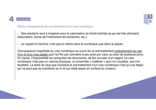 4 Conclusion
Retour d’expérience de ce traitement d’un vrac numérique :
- Des solutions sont à imaginer pour la valorisation du fonds hybride ce qui est très stimulant
(description, forme de l’instrument de recherche, etc.)
- Le rapport à l’archive n’est pas le même dans le numérique que dans le papier :
Connaissance imparfaite du vrac numérique au cours de ce pré-traitement contrairement au cas
d’un tri d’un vrac papier que l’on fini par connaitre à peu près par cœur au bout de quelques jours.
En cause, l’impossibilité de compulser les documents, de les survoler d’un regard. Le vrac
numérique n’est pas un volume physique, un ensemble « matériel » que l’on visualise, que l’on
feuillette. La série de clics que constitue le pré-traitement d’un vrac numérique n’est qu’une étape
qui ne peut pas se substituer au tri et qui reste assez en surface du contenu.
 