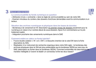 3 Mise en valeur du fonds
La communicabilité du fonds numérique en question
- Attribution d’une « contrainte » dans la règle de communicabilité au sein de notre SIA
- Examen minutieux du contenu des dossiers d’archives demandées avant la communication à un
lecteur.
Situation des archives numériques et physiques dans les bases de données
- Bordereaux de versement en W. Description du premier niveau de dossiers seulement pour le
numérique en raison d’un nombre élevé de sous-dossiers. Ajout d’un commentaire sur le pré-
traitement opéré.
- Intégration prochaine des versements numériques dans le SAE
Comment mettre en valeur ce fonds hybride?
- Future double cotation « W » et « EW » à résoudre (mention de la cote EW dans la fiche
descriptive du SIA)
- Réalisation d’un instrument de recherche organique dans notre SIA Ligéo : le bordereau des
archives physiques dans le SIA est plus présentable que le bordereau SEDA qui sera issu du
SAE (description au fichier dans le bordereau SEDA). Comment entremêler les descriptions de
manière intelligible à l’avenir et établir un connecteur entre les deux bases?
 