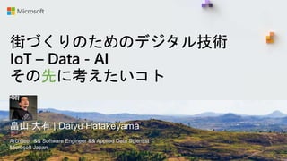 街づくりのためのデジタル技術
IoT – Data - AI
その先に考えたいコト
畠山 大有 | Daiyu Hatakeyama
Architect && Software Engineer && Applied Data Scientist
Microsoft Japan
 