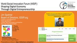 World Social Innovation Forum (WSIF):
Shaping Digital Economy
Through Digital Entrepreneurship
Jim Spohrer
Board of Directors, ISSIP.org
Questions: spohrer@gmail.com
Twitter: @JimSpohrer
LinkedIn: https://www.linkedin.com/in/spohrer/
Slack: https://slack.lfai.foundation
Presentations on line at: https://slideshare.net/spohrer
Thanks to PK Agarwal for inviting me a panelist for the WSIF
Digital Entrepreneurship event , on November 29 (30th
Singapore/Dubai) , 2021.
Highly recommend:
Humankind: A Hopeful History
By Dutch Historian, Rutger Bregman
<- Thanks
To Ray Fisk
For suggesting
this book
 