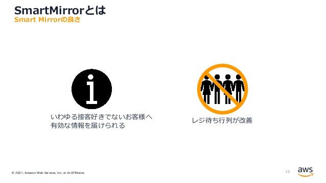© 2021, Amazon Web Services, Inc. or its Affiliates.
SmartMirrorとは
16
Smart Mirrorの良さ
いわゆる接客好きでないお客様へ
有効な情報を届けられる
レジ待ち⾏列が改善
 