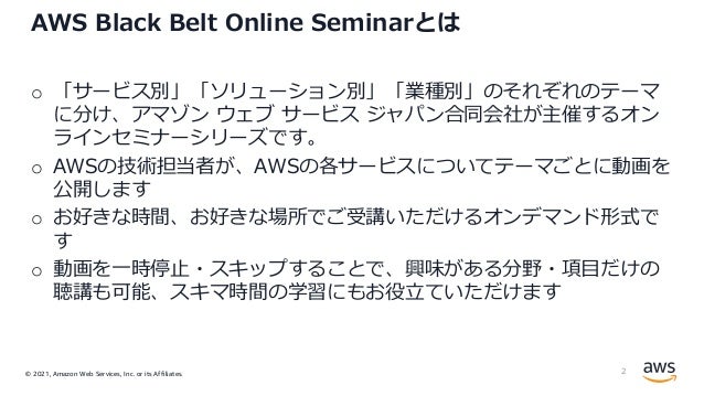 © 2021, Amazon Web Services, Inc. or its Affiliates.
AWS Black Belt Online Seminarとは
o 「サービス別」「ソリューション別」「業種別」のそれぞれのテーマ
に分け、アマゾン ウェブ サービス ジャパン合同会社が主催するオン
ラインセミナーシリーズです。
o AWSの技術担当者が、AWSの各サービスについてテーマごとに動画を
公開します
o お好きな時間、お好きな場所でご受講いただけるオンデマンド形式で
す
o 動画を⼀時停⽌・スキップすることで、興味がある分野・項⽬だけの
聴講も可能、スキマ時間の学習にもお役⽴ていただけます
2
 