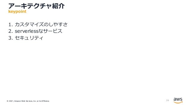 © 2021, Amazon Web Services, Inc. or its Affiliates.
アーキテクチャ紹介
1. カスタマイズのしやすさ
2. serverlessなサービス
3. セキュリティ
26
keypoint
 