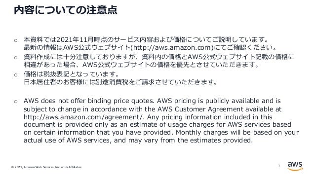 © 2021, Amazon Web Services, Inc. or its Affiliates.
内容についての注意点
o 本資料では2021年11⽉時点のサービス内容および価格についてご説明しています。
最新の情報はAWS公式ウェブサイト(http://aws.amazon.com)にてご確認ください。
o 資料作成には⼗分注意しておりますが、資料内の価格とAWS公式ウェブサイト記載の価格に
相違があった場合、AWS公式ウェブサイトの価格を優先とさせていただきます。
o 価格は税抜表記となっています。
⽇本居住者のお客様には別途消費税をご請求させていただきます。
o AWS does not offer binding price quotes. AWS pricing is publicly available and is
subject to change in accordance with the AWS Customer Agreement available at
http://aws.amazon.com/agreement/. Any pricing information included in this
document is provided only as an estimate of usage charges for AWS services based
on certain information that you have provided. Monthly charges will be based on your
actual use of AWS services, and may vary from the estimates provided.
3
 