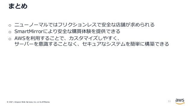 © 2021, Amazon Web Services, Inc. or its Affiliates.
まとめ
o ニューノーマルではフリクションレスで安全な店舗が求められる
o SmartMirrorにより安全な購買体験を提供できる
o AWSを利⽤することで、カスタマイズしやすく、
サーバーを意識することなく、セキュアなシステムを簡単に構築できる
31
 