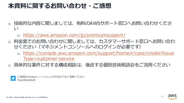 © 2021, Amazon Web Services, Inc. or its Affiliates.
本資料に関するお問い合わせ・ご感想
o 技術的な内容に関しましては、有料のAWSサポート窓⼝へお問い合わせくださ
い
o https://aws.amazon.com/jp/premiumsupport/
o 料⾦⾯でのお問い合わせに関しましては、カスタマーサポート窓⼝へお問い合わ
せください（マネジメントコンソールへのログインが必要です）
o https://console.aws.amazon.com/support/home#/case/create?issue
Type=customer-service
o 具体的な案件に対する構成相談は、後述する個別技術相談会をご活⽤ください
32
ご感想はTwitterへ︕ハッシュタグは以下をご利⽤ください
#awsblackbelt
 
