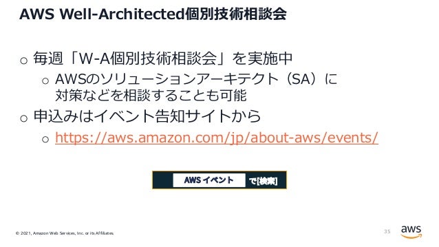 © 2021, Amazon Web Services, Inc. or its Affiliates.
AWS Well-Architected個別技術相談会
o 毎週「W-A個別技術相談会」を実施中
o AWSのソリューションアーキテクト（SA）に
対策などを相談することも可能
o 申込みはイベント告知サイトから
o https://aws.amazon.com/jp/about-aws/events/
35
で[検索]
AWS イベント
 