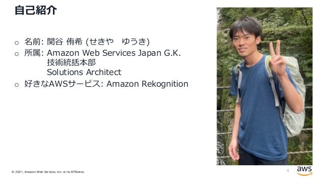 © 2021, Amazon Web Services, Inc. or its Affiliates.
⾃⼰紹介
o 名前: 関⾕ 侑希 (せきや ゆうき)
o 所属: Amazon Web Services Japan G.K.
技術統括本部
Solutions Architect
o 好きなAWSサービス: Amazon Rekognition
4
 