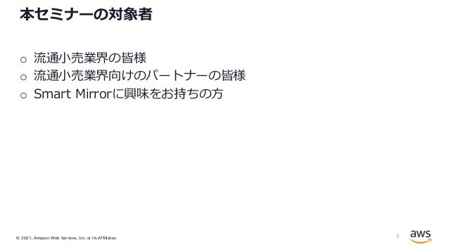 © 2021, Amazon Web Services, Inc. or its Affiliates.
本セミナーの対象者
o 流通⼩売業界の皆様
o 流通⼩売業界向けのパートナーの皆様
o Smart Mirrorに興味をお持ちの⽅
5
 