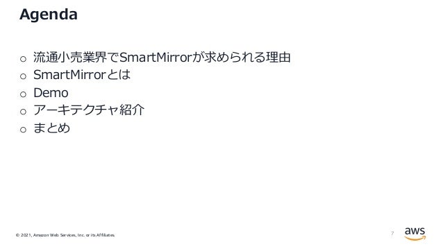 © 2021, Amazon Web Services, Inc. or its Affiliates.
Agenda
o 流通⼩売業界でSmartMirrorが求められる理由
o SmartMirrorとは
o Demo
o アーキテクチャ紹介
o まとめ
7
 