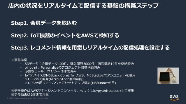 © 2021, Amazon Web Services, Inc. or its Affiliates.
店内の状況をリアルタイムで配信する基盤の構築ステップ
Step1. 会員データを取込む
Step2. IoT機器のイベントをAWSで検知する
Step3. レコメンド情報を⽤意しリアルタイムの配信処理を設定する
※事前準備
• S3データに会員データ100件、購⼊履歴3000件、商品情報10件を格納済み
• pinpoint、Personalizeのプロジェクト環境構築済み
• 必要なロール、ポリシーは作成済み
• IoTデバイスはM5Stack Core2 for AWS、M5Stack⽤ボタンユニットを使⽤
※UIFlowで開発(MicroPython利⽤可能)
※UIFlow⽤ファームウェアセットアップ済み(M5Bunner使⽤)
※デモ操作はAWSマネージメントコンソール、もしくはJuypyterNotebook上で実施
※デモ動画は2倍速で再⽣
 