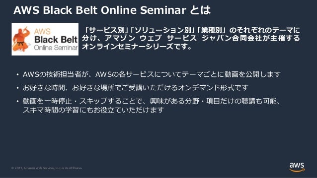 © 2021, Amazon Web Services, Inc. or its Affiliates.
AWS Black Belt Online Seminar とは
o 「サービス別」
「ソリューション別」
「業種別」のそれぞれのテーマに
分け、アマゾン ウェブ サービス ジャパン合同会社が主催する
オンラインセミナーシリーズです。
• AWSの技術担当者が、AWSの各サービスについてテーマごとに動画を公開します
• お好きな時間、お好きな場所でご受講いただけるオンデマンド形式です
• 動画を⼀時停⽌・スキップすることで、興味がある分野・項⽬だけの聴講も可能、
スキマ時間の学習にもお役⽴ていただけます
 