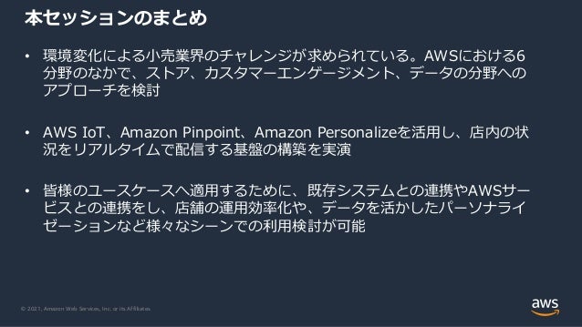 © 2021, Amazon Web Services, Inc. or its Affiliates.
本セッションのまとめ
• 環境変化による⼩売業界のチャレンジが求められている。AWSにおける6
分野のなかで、ストア、カスタマーエンゲージメント、データの分野への
アプローチを検討
• AWS IoT、Amazon Pinpoint、Amazon Personalizeを活⽤し、店内の状
況をリアルタイムで配信する基盤の構築を実演
• 皆様のユースケースへ適⽤するために、既存システムとの連携やAWSサー
ビスとの連携をし、店舗の運⽤効率化や、データを活かしたパーソナライ
ゼーションなど様々なシーンでの利⽤検討が可能
 