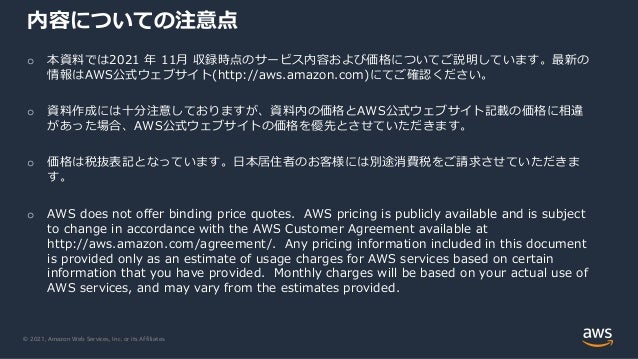 © 2021, Amazon Web Services, Inc. or its Affiliates.
内容についての注意点
o 本資料では2021 年 11⽉ 収録時点のサービス内容および価格についてご説明しています。最新の
情報はAWS公式ウェブサイト(http://aws.amazon.com)にてご確認ください。
o 資料作成には⼗分注意しておりますが、資料内の価格とAWS公式ウェブサイト記載の価格に相違
があった場合、AWS公式ウェブサイトの価格を優先とさせていただきます。
o 価格は税抜表記となっています。⽇本居住者のお客様には別途消費税をご請求させていただきま
す。
o AWS does not offer binding price quotes. AWS pricing is publicly available and is subject
to change in accordance with the AWS Customer Agreement available at
http://aws.amazon.com/agreement/. Any pricing information included in this document
is provided only as an estimate of usage charges for AWS services based on certain
information that you have provided. Monthly charges will be based on your actual use of
AWS services, and may vary from the estimates provided.
 