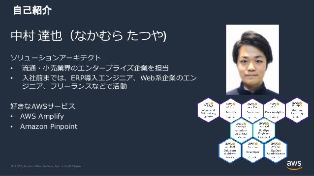 © 2021, Amazon Web Services, Inc. or its Affiliates.
中村 達也（なかむら たつや)
自己紹介
ソリューションアーキテクト
• 流通・⼩売業界のエンタープライズ企業を担当
• ⼊社前までは、ERP導⼊エンジニア、Web系企業のエン
ジニア、フリーランスなどで活動
好きなAWSサービス
• AWS Amplify
• Amazon Pinpoint
 