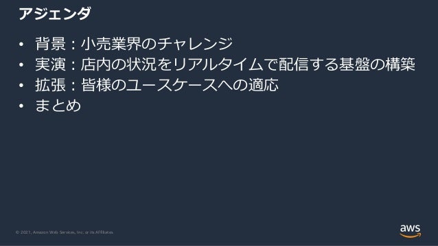 © 2021, Amazon Web Services, Inc. or its Affiliates.
アジェンダ
• 背景︓⼩売業界のチャレンジ
• 実演︓店内の状況をリアルタイムで配信する基盤の構築
• 拡張︓皆様のユースケースへの適応
• まとめ
 