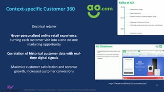 @KaiWaehner - www.kai-waehner.de – Cloud-native Event Streaming CTO Roundtable
Context-specific Customer 360
26
Electrical retailer
Hyper-personalized online retail experience,
turning each customer visit into a one-on-one
marketing opportunity
Correlation of historical customer data with real-
time digital signals
Maximize customer satisfaction and revenue
growth, increased customer conversions
https://www.confluent.io/customers/ao/
 