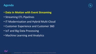 @KaiWaehner - www.kai-waehner.de – Cloud-native Event Streaming CTO Roundtable
Agenda
• Data in Motion with Event Streaming
• Streaming ETL Pipelines
• IT Modernisation and Hybrid Multi-Cloud
• Customer Experience and Customer 360
• IoT and Big Data Processing
• Machine Learning and Analytics
 