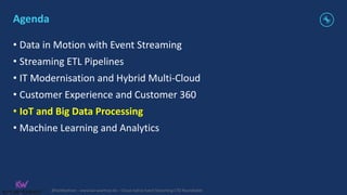 @KaiWaehner - www.kai-waehner.de – Cloud-native Event Streaming CTO Roundtable
Agenda
• Data in Motion with Event Streaming
• Streaming ETL Pipelines
• IT Modernisation and Hybrid Multi-Cloud
• Customer Experience and Customer 360
• IoT and Big Data Processing
• Machine Learning and Analytics
 