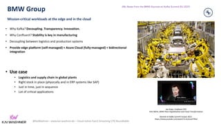 @KaiWaehner - www.kai-waehner.de – Cloud-native Event Streaming CTO Roundtable
BMW Group
Mission-critical workloads at the edge and in the cloud
• Why Kafka? Decoupling. Transparency. Innovation.
• Why Confluent? Stability is key in manufacturing
• Decoupling between logistics and production systems
• Provide edge platform (self-managed) + Azure Cloud (fully-managed) + bidirectional
integration
• Use case
• Logistics and supply chain in global plants
• Right stock in place (physically and in ERP systems like SAP)
• Just in time, just in sequence
• Lot of critical applications
34
Jay Kreps, Confluent CEO
Felix Böhm, BMW Plant Digitalization and Cloud Transformation
Keynote at Kafka Summit Eurpoe 2021:
https://www.youtube.com/watch?v=3cG2ud7TRs4
(My Notes from the BMW Keynote at Kafka Summit EU 2021)
 
