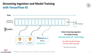 @KaiWaehner - www.kai-waehner.de – Cloud-native Event Streaming CTO Roundtable
Direct streaming ingestion
for model training
with TensorFlow I/O + Kafka Plugin
(no additional data storage
like S3 or HDFS required!)
Time
Model B
Model A
Producer
Distributed
Commit Log
Streaming Ingestion and Model Training
with TensorFlow IO
https://github.com/tensorflow/io
38
Model X
(at a later time)
 