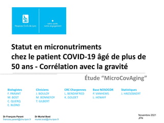 Statut en micronutriments
chez le patient COVID-19 âgé de plus de
50 ans - Corrélation avec la gravité
Novembre 2021
JFN
Biologistes
F. PARANT
M. BOST
C. QUERQ
E. BLOND
Étude “MicroCovAging”
Dr François Parant
francois.parant@chu-lyon.fr
Dr Muriel Bost
muriel.bost@chu-lyon.fr
Cliniciens
J. BOULOY
M. BONNEFOY
T. GILBERT
CRC Charpennes
L. BENDIM’RED
K. GOLDET
Base NOSOCOR
P. VANHEMS
L. HENAFF
Statistiques
J. HAESEBAERT
 