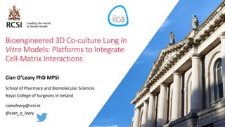 Bioengineered 3D Co-culture Lung In
Vitro Models: Platforms to Integrate
Cell-Matrix Interactions
Cian O’Leary PhD MPSI
School of Pharmacy and Biomolecular Sciences
Royal College of Surgeons in Ireland
cianoleary@rcsi.ie
@cian_o_leary
 