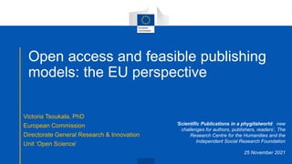 Open access and feasible publishing
models: the EU perspective
Victoria Tsoukala, PhD
European Commission
Directorate General Research & Innovation
Unit ‘Open Science’
‘Scientific Publications in a phygitalworld: new
challenges for authors, publishers, readers’, The
Research Centre for the Humanities and the
Independent Social Research Foundation
25 November 2021
 