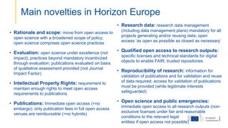 • Rationale and scope: move from open access to
open science with a broadened scope of policy;
open science comprises open science practices
• Evaluation: open science under excellence (not
impact); practices beyond mandatory incentivized
through evaluation; publications evaluated on basis
of qualitative assessment provided (not Journal
Impact Factor)
• Intellectual Property Rights: requirement to
maintain enough rights to meet open access
requirements to publications
• Publications: Immediate open access (=no
embargo); only publication fees in full open access
venues are reimbursable (=no hybrids)
• Research data: research data management
(including data management plans) mandatory for all
projects generating and/or reusing data; open
access ‘as open as possible as closed as necessary’
• Qualified open access to research outputs:
specific licenses and technical standards for digital
objects to enable FAIR; trusted repositories
• Reproducibility of research: information for
validation of publications and for validation and reuse
of data required; access for validation of publications
must be provided (while legitimate interests
safeguarded)
• Open science and public emergencies:
immediate open access to all research outputs (non-
exclusive licenses under fair and reasonable
conditions to the relevant legal
entities if open access not possible)
Main novelties in Horizon Europe
 