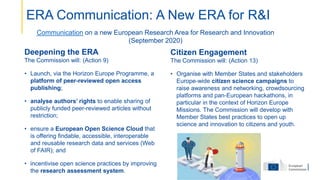 Deepening the ERA
The Commission will: (Action 9)
• Launch, via the Horizon Europe Programme, a
platform of peer-reviewed open access
publishing;
• analyse authors’ rights to enable sharing of
publicly funded peer-reviewed articles without
restriction;
• ensure a European Open Science Cloud that
is offering findable, accessible, interoperable
and reusable research data and services (Web
of FAIR); and
• incentivise open science practices by improving
the research assessment system.
Citizen Engagement
The Commission will: (Action 13)
• Organise with Member States and stakeholders
Europe-wide citizen science campaigns to
raise awareness and networking, crowdsourcing
platforms and pan-European hackathons, in
particular in the context of Horizon Europe
Missions. The Commission will develop with
Member States best practices to open up
science and innovation to citizens and youth.
Communication on a new European Research Area for Research and Innovation
(September 2020)
ERA Communication: A New ERA for R&I
 