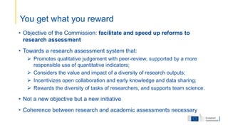 • Objective of the Commission: facilitate and speed up reforms to
research assessment
• Towards a research assessment system that:
 Promotes qualitative judgement with peer-review, supported by a more
responsible use of quantitative indicators;
 Considers the value and impact of a diversity of research outputs;
 Incentivizes open collaboration and early knowledge and data sharing;
 Rewards the diversity of tasks of researchers, and supports team science.
• Not a new objective but a new initiative
• Coherence between research and academic assessments necessary
You get what you reward
 