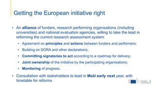 • An alliance of funders, research performing organisations (including
universities) and national evaluation agencies, willing to take the lead in
reforming the current research assessment system
• Agreement on principles and actions between funders and performers;
• Building on DORA and other declarations;
• Committing signatories to act according to a roadmap for delivery;
• Joint ownership of the initiative by the participating organisations;
• Monitoring of progress.
• Consultation with stakeholders to lead in MoU early next year, with
timetable for reforms
Getting the European initiative right
 