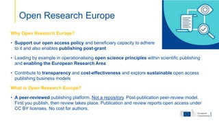 Why Open Research Europe?
• Support our open access policy and beneficiary capacity to adhere
to it and also enables publishing post-grant
• Leading by example in operationalising open science principles within scientific publishing
and enabling the European Research Area
• Contribute to transparency and cost-effectiveness and explore sustainable open access
publishing business models
What is Open Research Europe?
• A peer-reviewed publishing platform. Not a repository. Post-publication peer-review model.
First you publish, then review takes place. Publication and review reports open access under
CC BY licenses. No cost for authors.
Open Research Europe
 