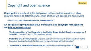 Copyright and open science
Copyright is a bundle of rights that protect authors on their creations + allow
copyright holders to determine who, when and how will access and reuse works
Protects and sets the conditions for “dissemination”
An adequate copyright legislative framework and copyright management
are key for open science
• The transposition of the Copyright in the Digital Single Market Directive was due on 7
June 2021 (articles 3 & 4 on Text and Data Mining)
• Under the ERA Communication (Action n.9) the Commission will ”analyse authors’ rights
to enable sharing of publicly funded peer-reviewed articles without restriction”
• The review of the Database Directive will be part of the upcoming «Data Act »
Copyright
 
