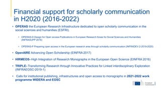 • OPERAS the European Research Infrastructure dedicated to open scholarly communication in the
social sciences and humanities (ESFRI).
• OPERAS-D Design for Open access Publications in European Research Areas for Social Sciences and Humanities
(INFRASUPP 2016)
• OPERAS-P Preparing open access in the European research area through scholarly communication (INFRADEV 2-2019-2020)
• OpenAIRE Advancing Open Scholarship (EINFRA 2017)
• HIRMEOS- High Integration of Research Monographs in the European Open Science (EINFRA 2016)
• TRIPLE- Transforming Research through Innovative Practices for Linked interdisciplinary Exploration
(INFRAEOSC-2019-1)
• Calls for institutional publishing, infrastructures and open access to monographs in 2021-2022 work
programme WIDERA and EOSC
Financial support for scholarly communication
in H2020 (2016-2022)
 