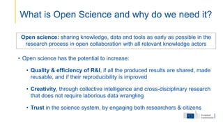 Open science: sharing knowledge, data and tools as early as possible in the
research process in open collaboration with all relevant knowledge actors
• Open science has the potential to increase:
• Quality & efficiency of R&I, if all the produced results are shared, made
reusable, and if their reproducibility is improved
• Creativity, through collective intelligence and cross-disciplinary research
that does not require laborious data wrangling
• Trust in the science system, by engaging both researchers & citizens
What is Open Science and why do we need it?
 