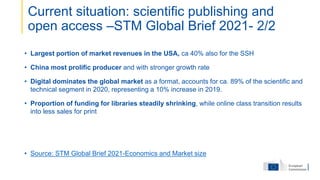 • Largest portion of market revenues in the USA, ca 40% also for the SSH
• China most prolific producer and with stronger growth rate
• Digital dominates the global market as a format, accounts for ca. 89% of the scientific and
technical segment in 2020, representing a 10% increase in 2019.
• Proportion of funding for libraries steadily shrinking, while online class transition results
into less sales for print
• Source: STM Global Brief 2021-Economics and Market size
Current situation: scientific publishing and
open access –STM Global Brief 2021- 2/2
 