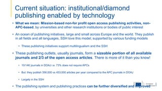 • What we mean: Mission-based non-for profit open access publishing activities, non-
APC-based, by universities and other research institutions or bodies of public interest
• An ocean of publishing initiatives, large and small across Europe and the world. They publish
in all fields and all languages, SSH love this model; supported by various funding models
• These publishing initiatives support multilingualism and the SSH
• These publishing outlets, usually journals, form a sizeable portion of all available
journals and 2/3 of the open access articles. There is more of it than you know!
• 10/14K journals in DOAJ i.e. 73% does not require APCs
• But: they publish 356,000 vs 453,000 articles per year compared to the APC journals in DOAJ
• Largely in the SSH
• The publishing system and publishing practices can be further diversified and improved
Current situation: institutional/diamond
publishing enabled by technology
 