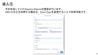 12
予め作成していたNutanix Objectsの登録を行います。
AWS S3などを利用する場合は、Store Typeを変更することで利用可能です。
導入⑤
 