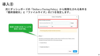 15
次にダッシュボードの「Define a Tiering Policy」から階層化される条件を
「最終接続日」と「ファイルサイズ」の2つを指定します。
導入⑧
階層化対象の共有フォルダを
個別に指定可能。
 