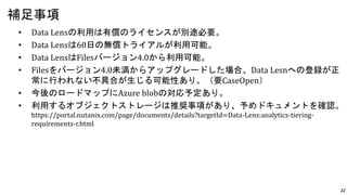 22
• Data Lensの利用は有償のライセンスが別途必要。
• Data Lensは60日の無償トライアルが利用可能。
• Data LensはFilesバージョン4.0から利用可能。
• Filesをバージョン4.0未満からアップグレードした場合、Data Lesnへの登録が正
常に行われない不具合が生じる可能性あり。（要CaseOpen）
• 今後のロードマップにAzure blobの対応予定あり。
• 利用するオブジェクトストレージは推奨事項があり、予めドキュメントを確認。
https://portal.nutanix.com/page/documents/details?targetId=Data-Lens:analytics-tiering-
requirements-r.html
補足事項
 