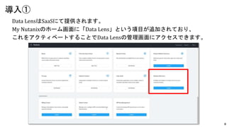 8
Data LensはSaaSにて提供されます。
My Nutanixのホーム画面に「Data Lens」という項目が追加されており、
これをアクティベートすることでData Lensの管理画面にアクセスできます。
導入①
 
