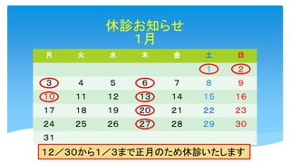 休診お知らせ
１月
月 火 水 木 金 土 日
１ ２
３ ４ ５ ６ ７ ８ ９
１０ １１ １２ １３ １４ １５ １６
１７ １８ １９ ２０ ２１ ２２ ２３
２４ ２５ ２６ ２７ ２８ ２９ ３０
３１
１２／３０から１／３まで正月のため休診いたします
 