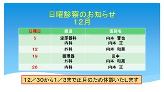 日曜診察のお知らせ
１２月
日曜日 担当 医師名
５ 泌尿器科
内科
内本 晋也
内本 正
１２ 外科 内本 和晃
１９ 循環器
外科
田中
内本 和晃
２６ 内科 内本 正
１２／３０から１／３まで正月のため休診いたします
 